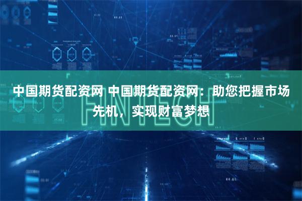 中国期货配资网 中国期货配资网：助您把握市场先机，实现财富梦想