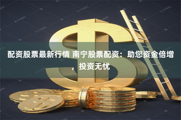 配资股票最新行情 南宁股票配资：助您资金倍增，投资无忧