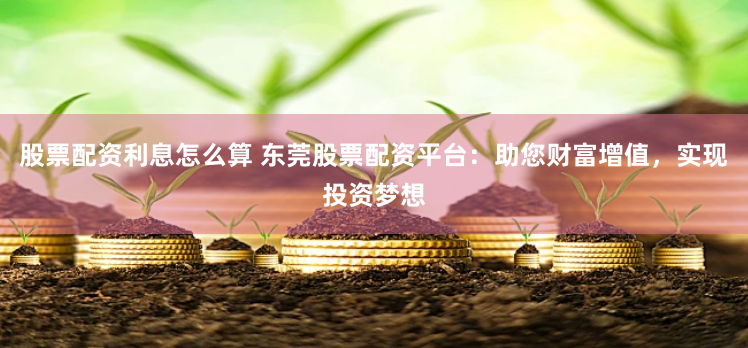股票配资利息怎么算 东莞股票配资平台：助您财富增值，实现投资梦想