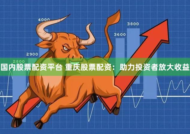 国内股票配资平台 重庆股票配资：助力投资者放大收益
