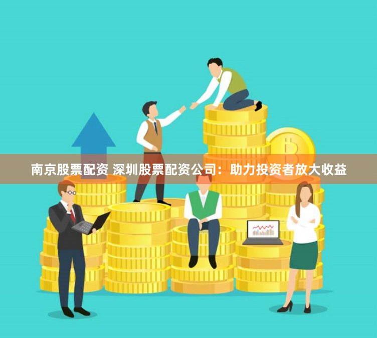 南京股票配资 深圳股票配资公司：助力投资者放大收益