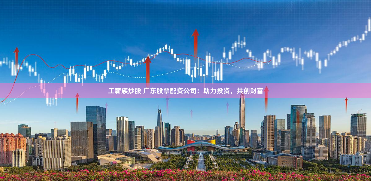 工薪族炒股 广东股票配资公司：助力投资，共创财富