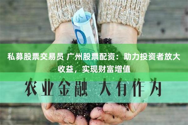 私募股票交易员 广州股票配资：助力投资者放大收益，实现财富增值