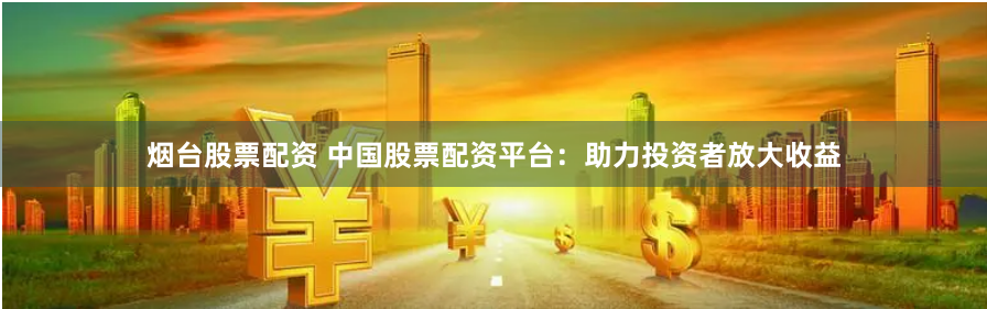 烟台股票配资 中国股票配资平台：助力投资者放大收益