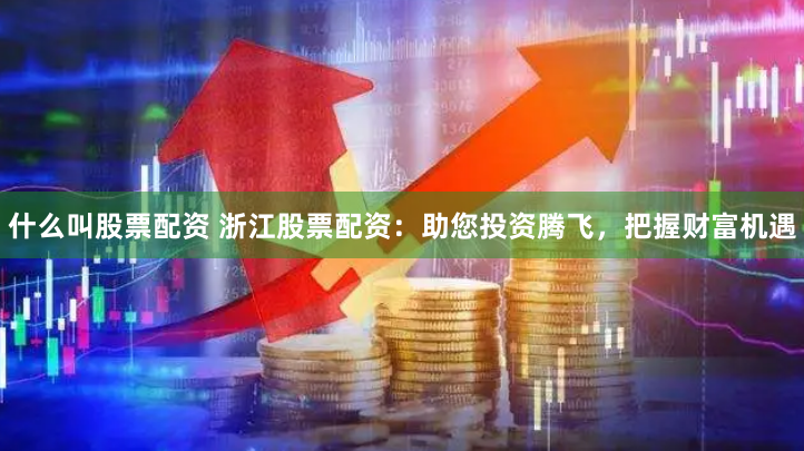 什么叫股票配资 浙江股票配资：助您投资腾飞，把握财富机遇