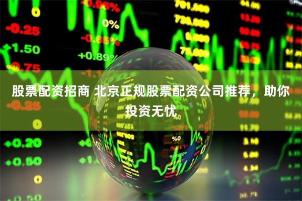股票配资招商 北京正规股票配资公司推荐，助你投资无忧