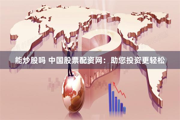 能炒股吗 中国股票配资网：助您投资更轻松