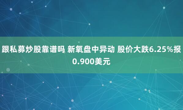 跟私募炒股靠谱吗 新氧盘中异动 股价大跌6.25%报0.900美元