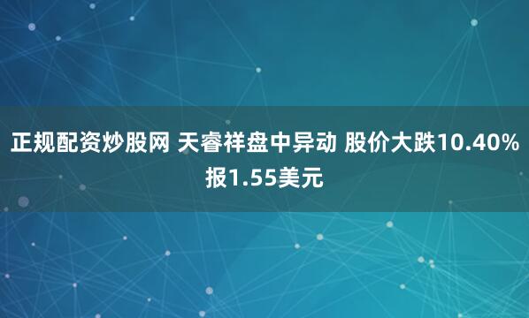 正规配资炒股网 天睿祥盘中异动 股价大跌10.40%报1.55美元