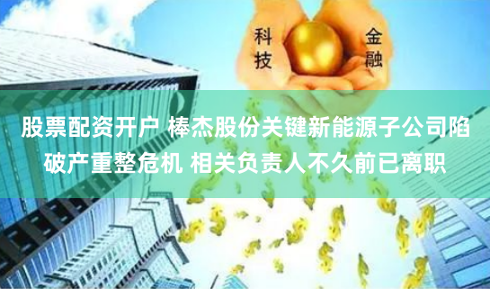 股票配资开户 棒杰股份关键新能源子公司陷破产重整危机 相关负责人不久前已离职