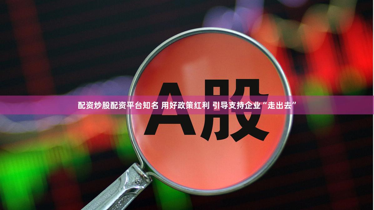 配资炒股配资平台知名 用好政策红利 引导支持企业“走出去”