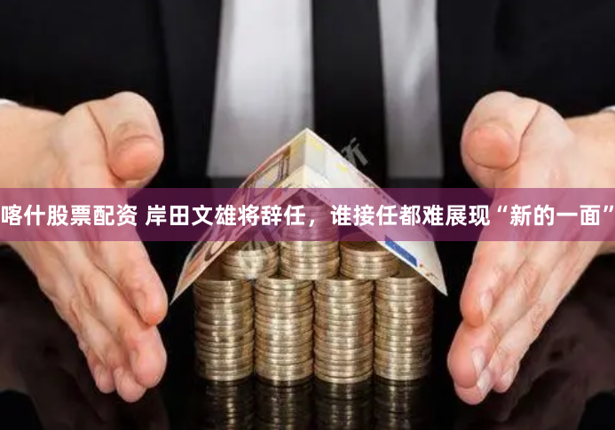 喀什股票配资 岸田文雄将辞任，谁接任都难展现“新的一面”