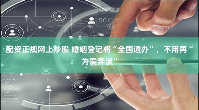 配资正规网上炒股 婚姻登记将“全国通办”，不用再“为爱奔波”