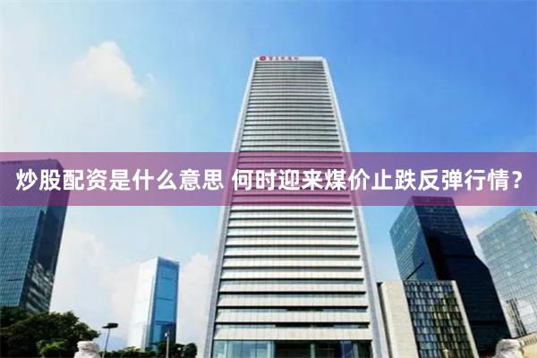 炒股配资是什么意思 何时迎来煤价止跌反弹行情？