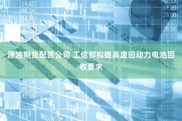 原油期货配资公司 工信部拟提高废旧动力电池回收要求