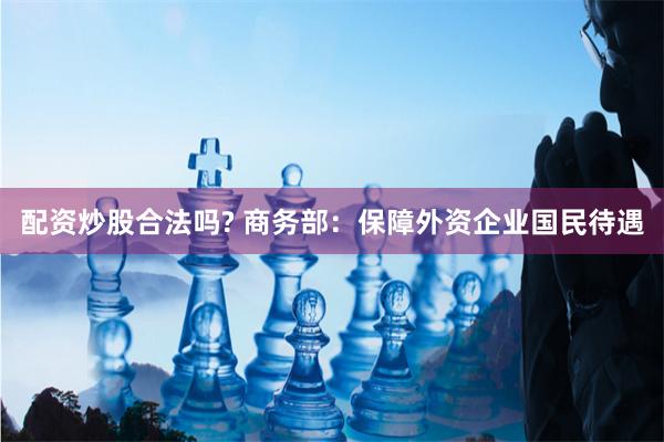 配资炒股合法吗? 商务部：保障外资企业国民待遇