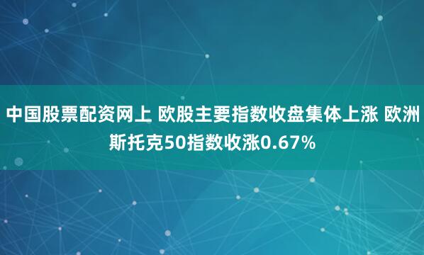 中国股票配资网上 欧股主要指数收盘集体上涨 欧洲斯托克50指数收涨0.67%