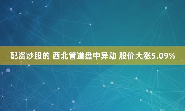 配资炒股的 西北管道盘中异动 股价大涨5.09%