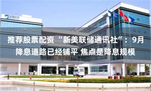 推荐股票配资 “新美联储通讯社”：9月降息道路已经铺平 焦点是降息规模