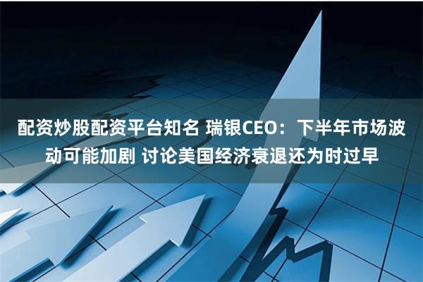 配资炒股配资平台知名 瑞银CEO：下半年市场波动可能加剧 讨论美国经济衰退还为时过早