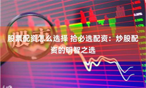 股票配资怎么选择 拾必选配资：炒股配资的明智之选
