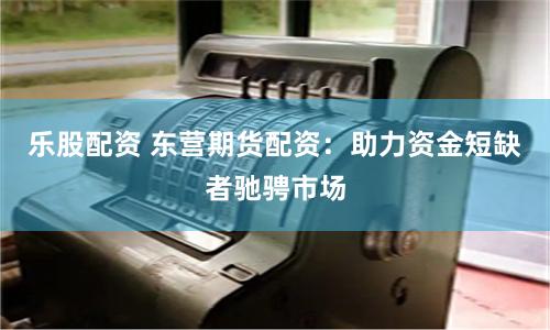 乐股配资 东营期货配资：助力资金短缺者驰骋市场