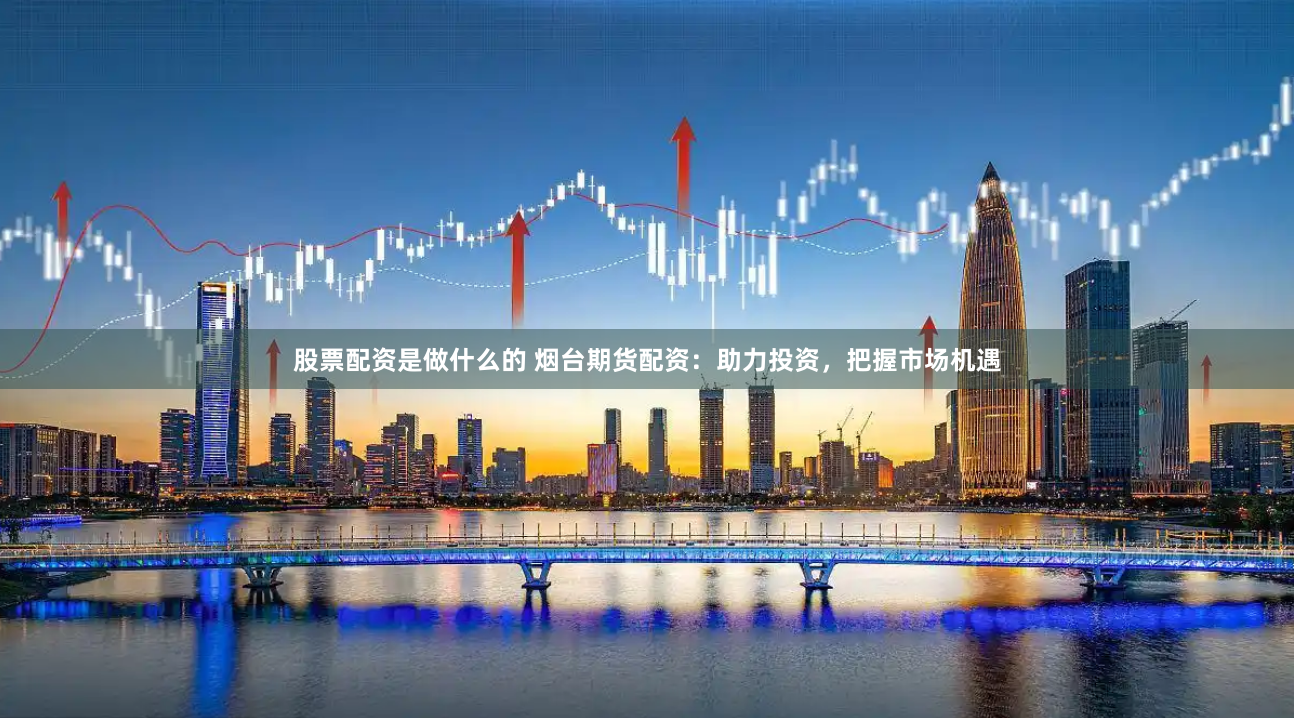 股票配资是做什么的 烟台期货配资：助力投资，把握市场机遇