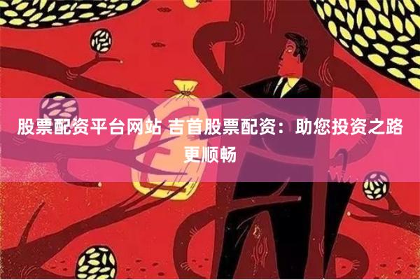 股票配资平台网站 吉首股票配资：助您投资之路更顺畅