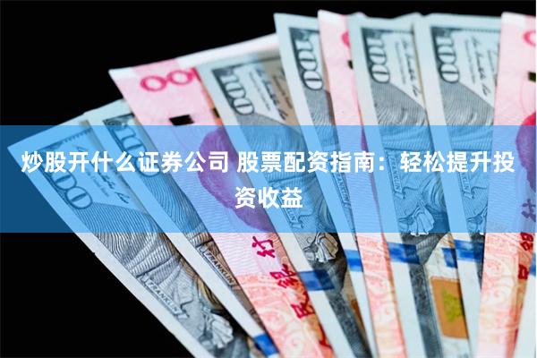 炒股开什么证券公司 股票配资指南：轻松提升投资收益