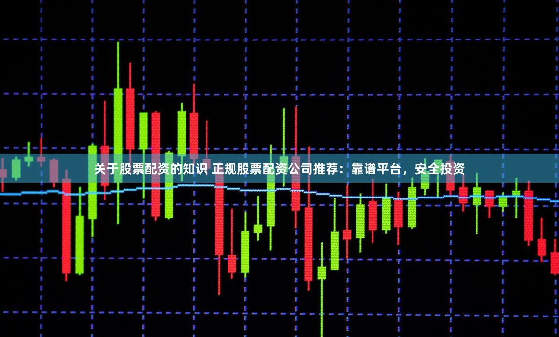 关于股票配资的知识 正规股票配资公司推荐：靠谱平台，安全投资