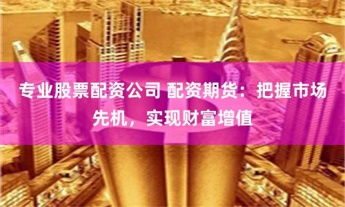 专业股票配资公司 配资期货：把握市场先机，实现财富增值