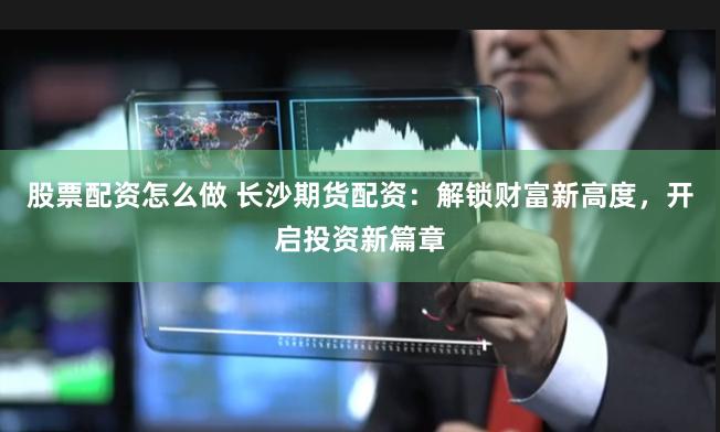 股票配资怎么做 长沙期货配资：解锁财富新高度，开启投资新篇章