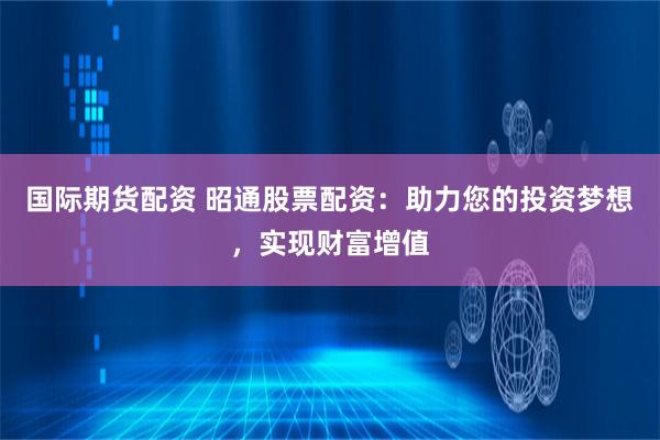 国际期货配资 昭通股票配资：助力您的投资梦想，实现财富增值