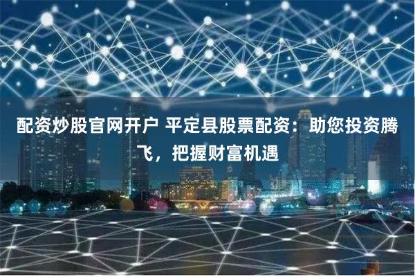 配资炒股官网开户 平定县股票配资：助您投资腾飞，把握财富机遇