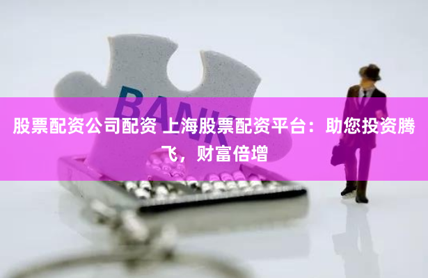 股票配资公司配资 上海股票配资平台:助您投资腾飞,财富倍增