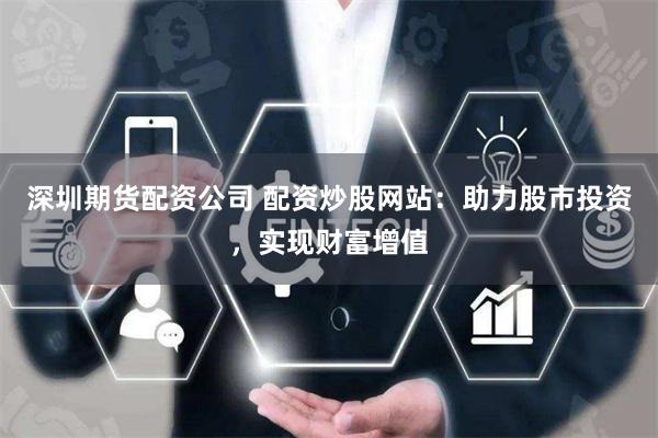 深圳期货配资公司 配资炒股网站：助力股市投资，实现财富增值