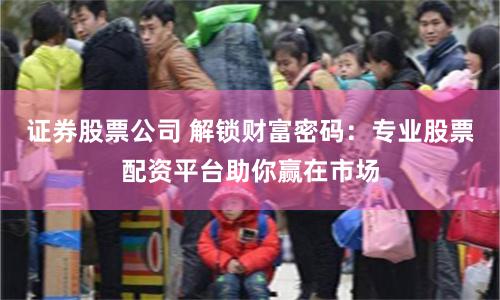 证券股票公司 解锁财富密码：专业股票配资平台助你赢在市场