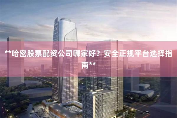 **哈密股票配资公司哪家好?安全正规平台选择指南**