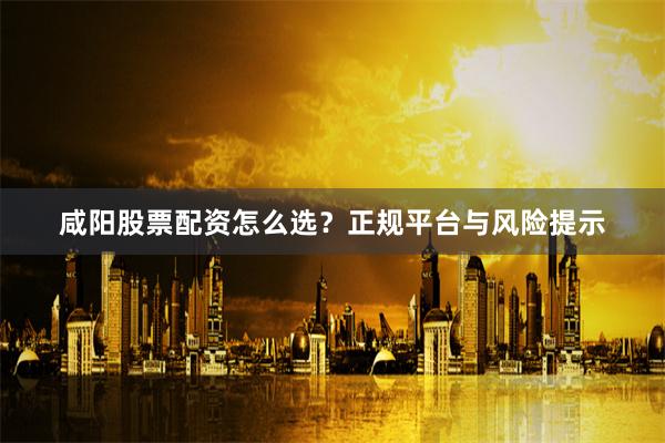 咸阳股票配资怎么选？正规平台与风险提示