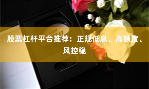 股票杠杆平台推荐:正规低息、高额度、风控稳