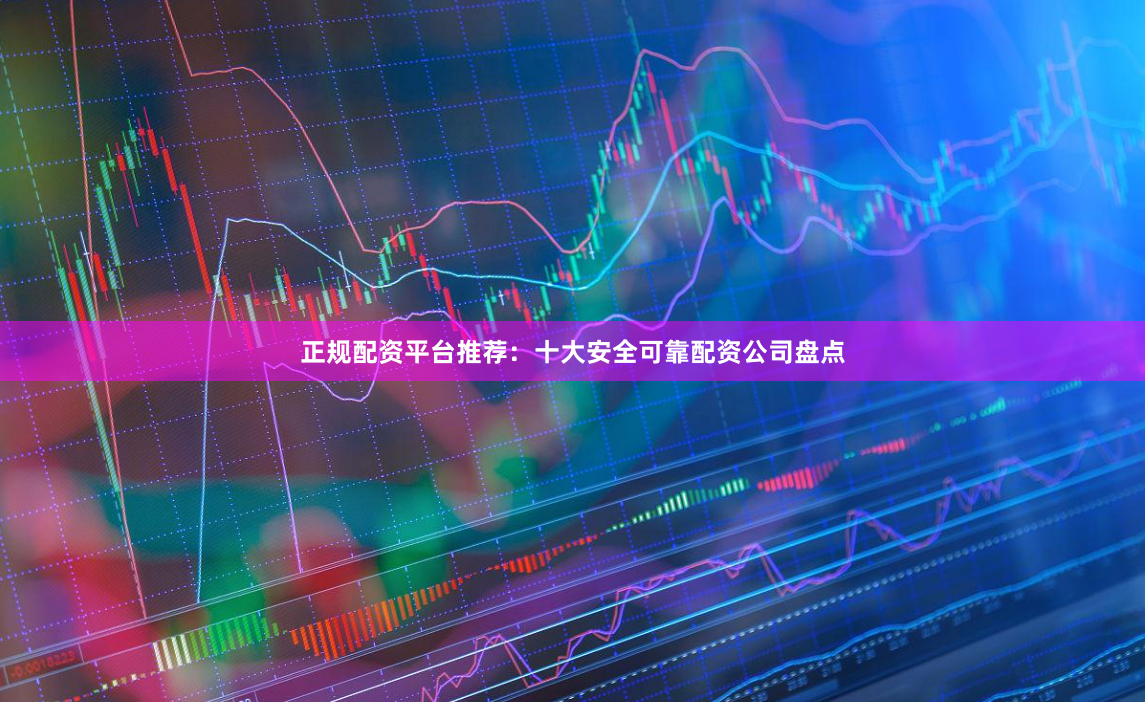 正规配资平台推荐：十大安全可靠配资公司盘点